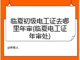 临夏初级电工证去哪里年审(临夏电工证年审处)