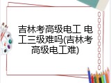 吉林考高级电工 电工三级难吗(吉林考高级电工难)