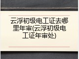 云浮初级电工证去哪里年审(云浮初级电工证年审处)