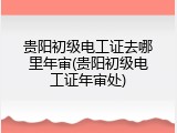 贵阳初级电工证去哪里年审(贵阳初级电工证年审处)