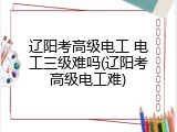 辽阳考高级电工 电工三级难吗(辽阳考高级电工难)