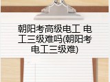 朝阳考高级电工 电工三级难吗(朝阳考电工三级难)