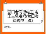 营口考高级电工 电工三级难吗(营口考高级电工难)