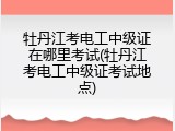 牡丹江考电工中级证在哪里考试(牡丹江考电工中级证考试地点)