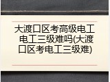 大渡口区考高级电工 电工三级难吗(大渡口区考电工三级难)