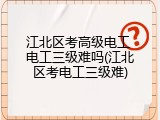 江北区考高级电工 电工三级难吗(江北区考电工三级难)