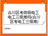 合川区考高级电工 电工三级难吗(合川区考电工三级难)