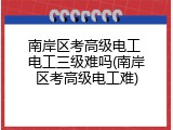 南岸区考高级电工 电工三级难吗(南岸区考高级电工难)