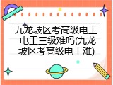 九龙坡区考高级电工 电工三级难吗(九龙坡区考高级电工难)