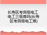 长寿区考高级电工 电工三级难吗(长寿区考高级电工难)