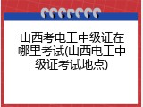 山西考电工中级证在哪里考试(山西电工中级证考试地点)