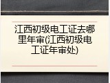 江西初级电工证去哪里年审(江西初级电工证年审处)