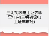 三明初级电工证去哪里年审(三明初级电工证年审处)