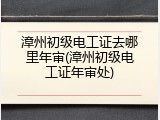 漳州初级电工证去哪里年审(漳州初级电工证年审处)