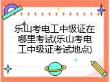 乐山考电工中级证在哪里考试(乐山考电工中级证考试地点)