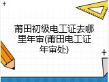 莆田初级电工证去哪里年审(莆田电工证年审处)