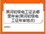 黑河初级电工证去哪里年审(黑河初级电工证年审地点)