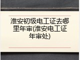 淮安初级电工证去哪里年审(淮安电工证年审处)