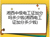 湘西中级电工证加分吗多少钱(湘西电工证加分多少钱)