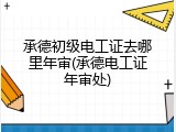 承德初级电工证去哪里年审(承德电工证年审处)