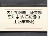 内江初级电工证去哪里年审(内江初级电工证年审处)