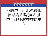 四级电工证怎么领取补贴齐齐哈尔(四级电工证补贴齐齐哈尔)