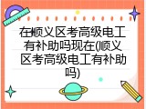 在顺义区考高级电工有补助吗现在(顺义区考高级电工有补助吗)