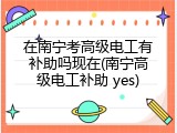 在南宁考高级电工有补助吗现在(南宁高级电工补助 yes)