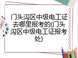 门头沟区中级电工证去哪里报考的(门头沟区中级电工证报考处)