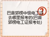 巴音郭楞中级电工证去哪里报考的(巴音郭楞电工证报考处)