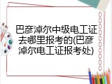 巴彦淖尔中级电工证去哪里报考的(巴彦淖尔电工证报考处)