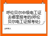 呼伦贝尔中级电工证去哪里报考的(呼伦贝尔电工证报考处)