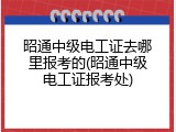 昭通中级电工证去哪里报考的(昭通中级电工证报考处)