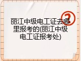 丽江中级电工证去哪里报考的(丽江中级电工证报考处)