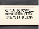在平顶山考高级电工有补助吗现在(平顶山高级电工补助现在)