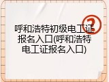 呼和浩特初级电工证报名入口(呼和浩特电工证报名入口)