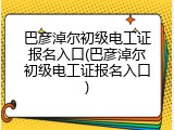 巴彦淖尔初级电工证报名入口(巴彦淖尔初级电工证报名入口)