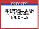 红河初级电工证报名入口(红河初级电工证报名入口)