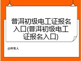 普洱初级电工证报名入口(普洱初级电工证报名入口)