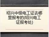 绍兴中级电工证去哪里报考的(绍兴电工证报考处)