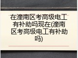 在潼南区考高级电工有补助吗现在(潼南区考高级电工有补助吗)