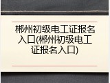 郴州初级电工证报名入口(郴州初级电工证报名入口)
