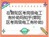 在普陀区考高级电工有补助吗知乎(普陀区考高级电工有补助)