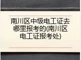 南川区中级电工证去哪里报考的(南川区电工证报考处)