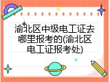 渝北区中级电工证去哪里报考的(渝北区电工证报考处)