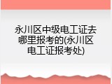 永川区中级电工证去哪里报考的(永川区电工证报考处)