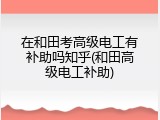 在和田考高级电工有补助吗知乎(和田高级电工补助)