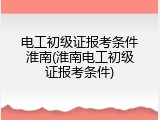 电工初级证报考条件淮南(淮南电工初级证报考条件)