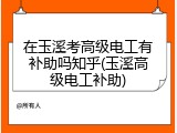 在玉溪考高级电工有补助吗知乎(玉溪高级电工补助)