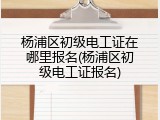 杨浦区初级电工证在哪里报名(杨浦区初级电工证报名)
